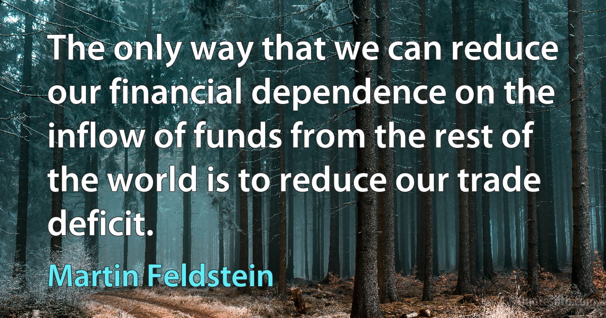 The only way that we can reduce our financial dependence on the inflow of funds from the rest of the world is to reduce our trade deficit. (Martin Feldstein)