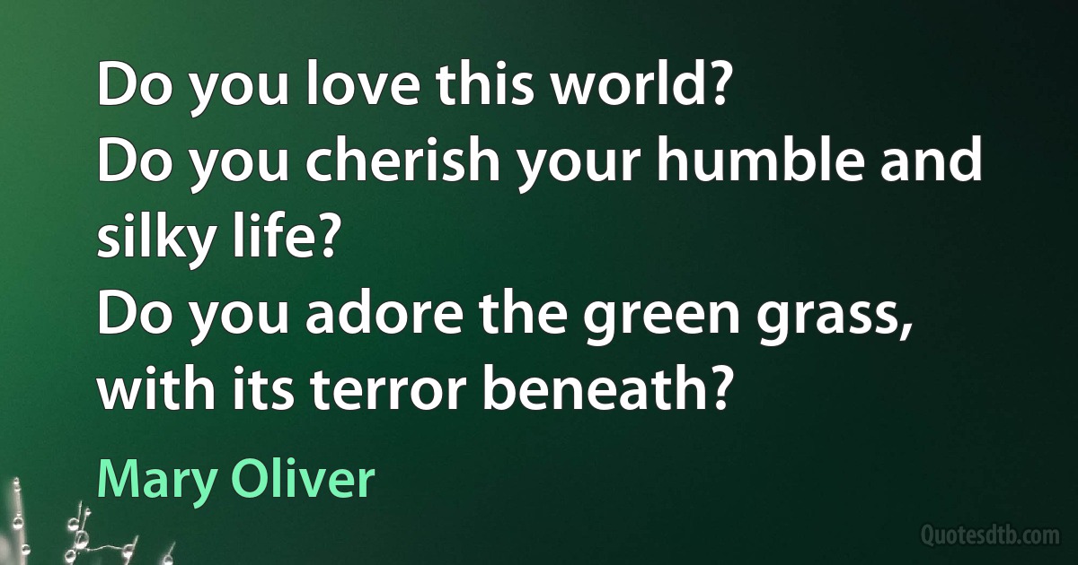 Do you love this world?
Do you cherish your humble and silky life?
Do you adore the green grass, with its terror beneath? (Mary Oliver)