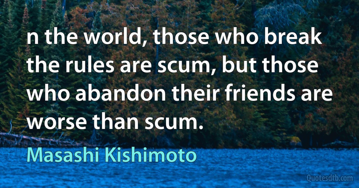 n the world, those who break the rules are scum, but those who abandon their friends are worse than scum. (Masashi Kishimoto)