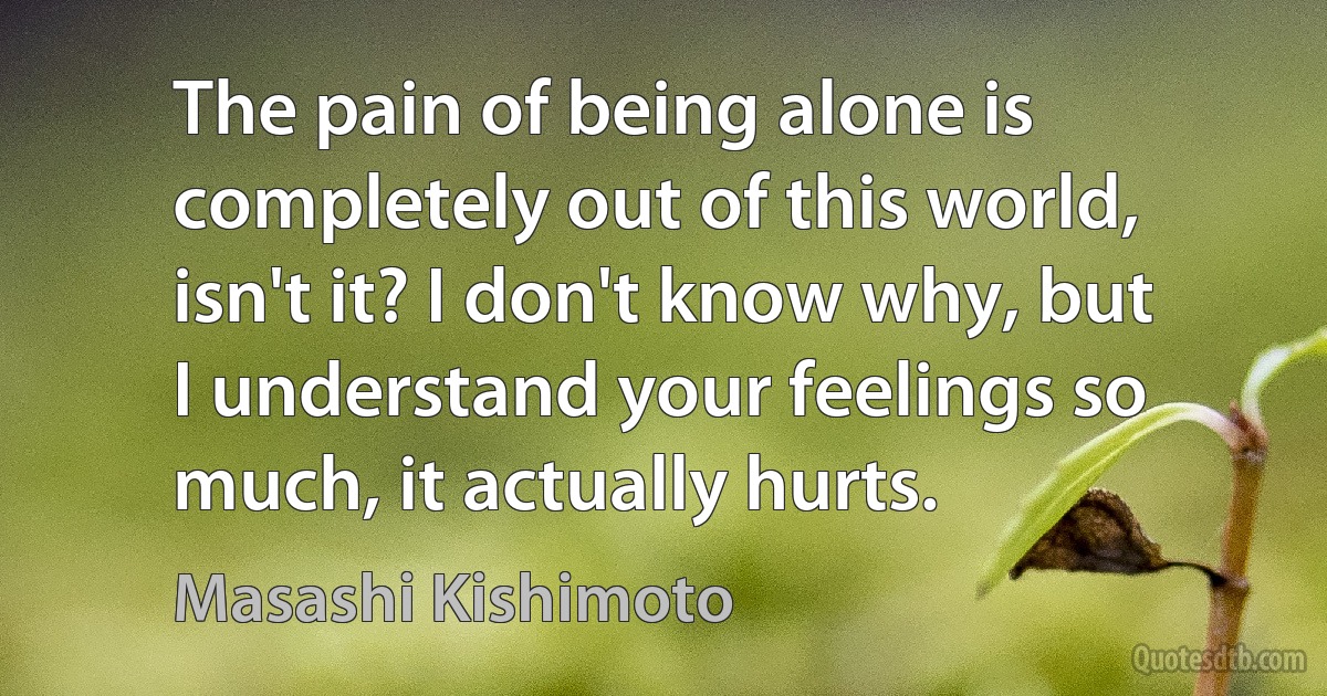 The pain of being alone is completely out of this world, isn't it? I don't know why, but I understand your feelings so much, it actually hurts. (Masashi Kishimoto)