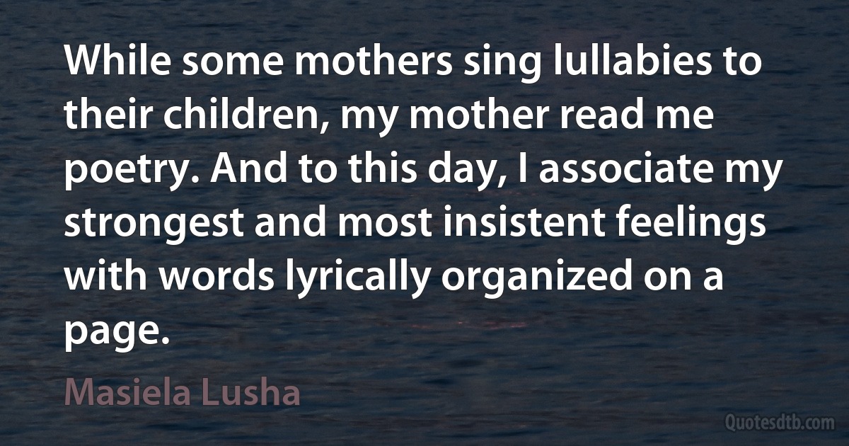 While some mothers sing lullabies to their children, my mother read me poetry. And to this day, I associate my strongest and most insistent feelings with words lyrically organized on a page. (Masiela Lusha)