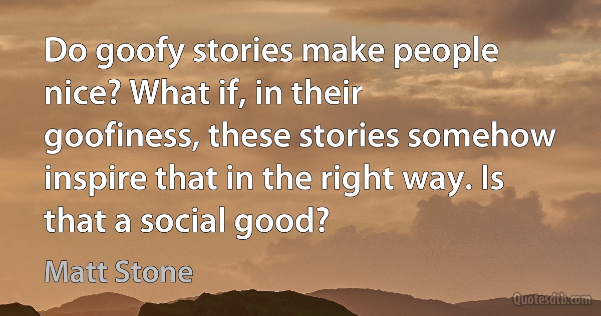 Do goofy stories make people nice? What if, in their goofiness, these stories somehow inspire that in the right way. Is that a social good? (Matt Stone)