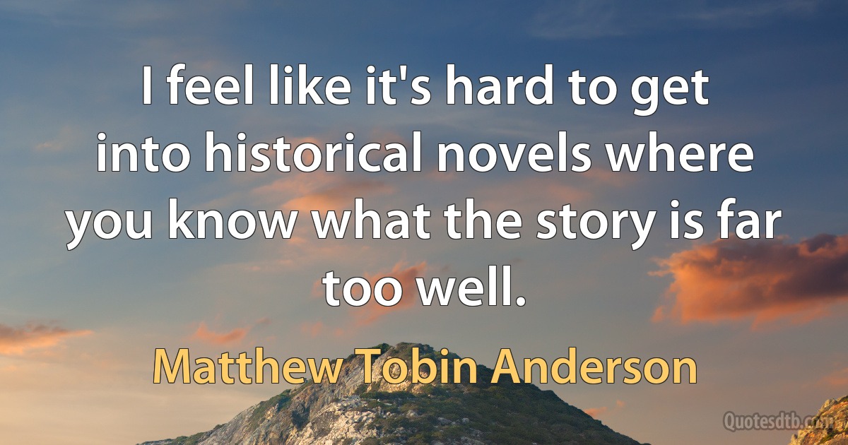 I feel like it's hard to get into historical novels where you know what the story is far too well. (Matthew Tobin Anderson)