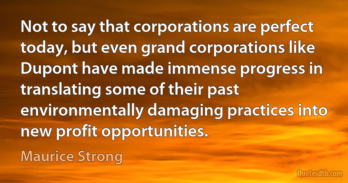 Not to say that corporations are perfect today, but even grand corporations like Dupont have made immense progress in translating some of their past environmentally damaging practices into new profit opportunities. (Maurice Strong)