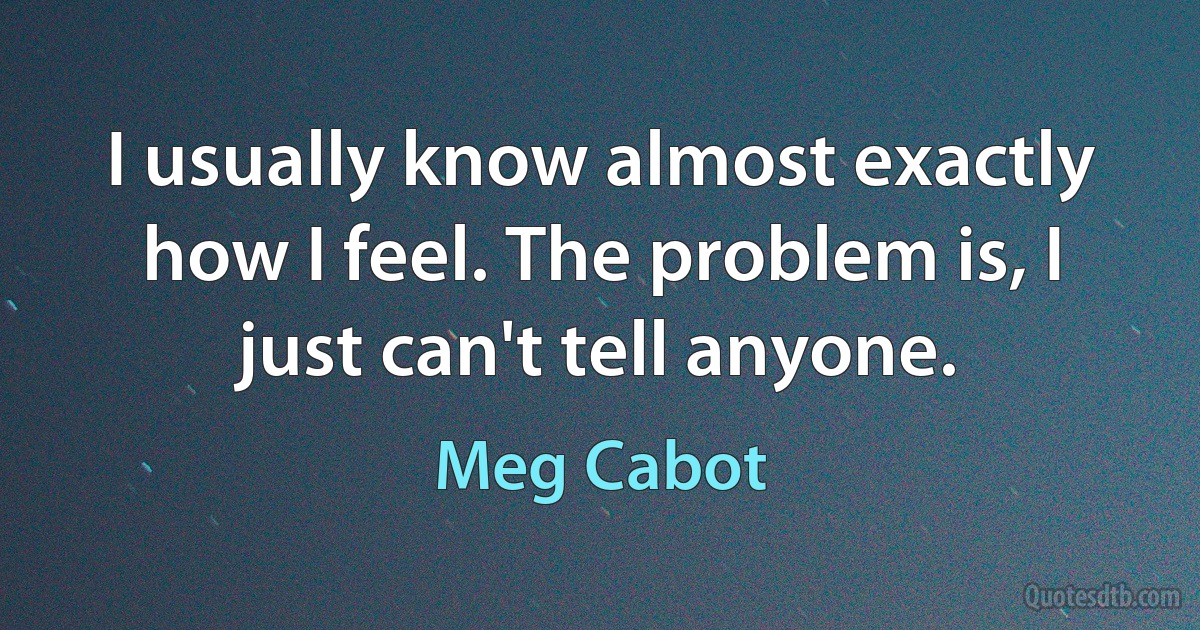 I usually know almost exactly how I feel. The problem is, I just can't tell anyone. (Meg Cabot)