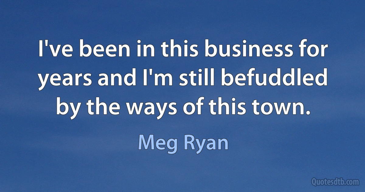 I've been in this business for years and I'm still befuddled by the ways of this town. (Meg Ryan)