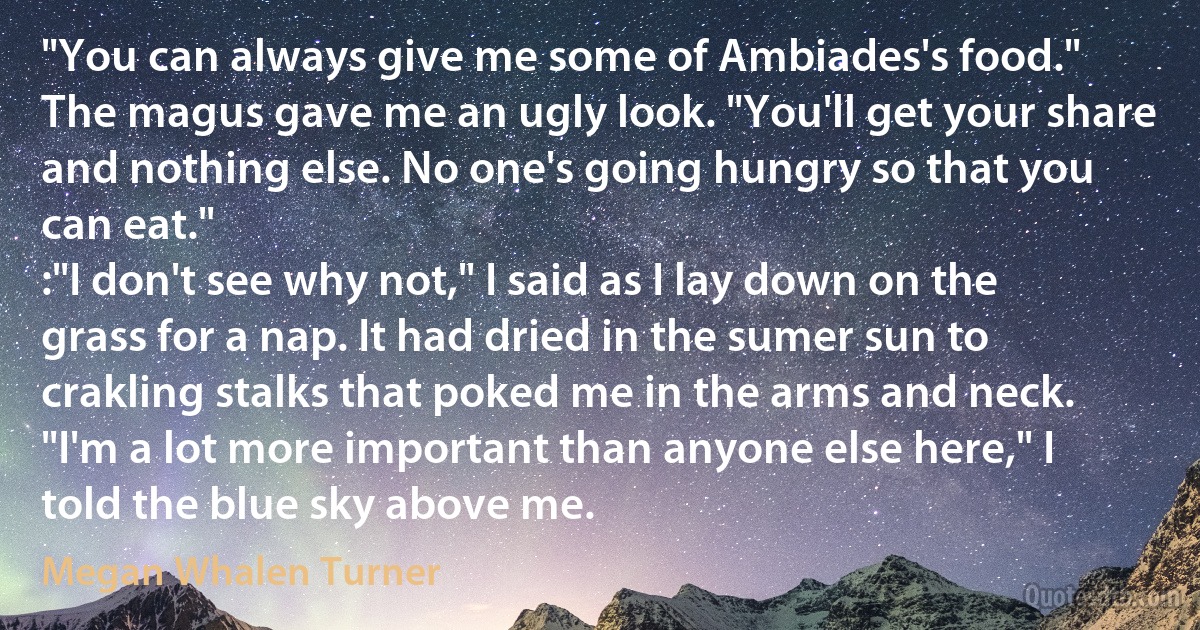 "You can always give me some of Ambiades's food."
The magus gave me an ugly look. "You'll get your share and nothing else. No one's going hungry so that you can eat."
:"I don't see why not," I said as I lay down on the grass for a nap. It had dried in the sumer sun to crakling stalks that poked me in the arms and neck. "I'm a lot more important than anyone else here," I told the blue sky above me. (Megan Whalen Turner)