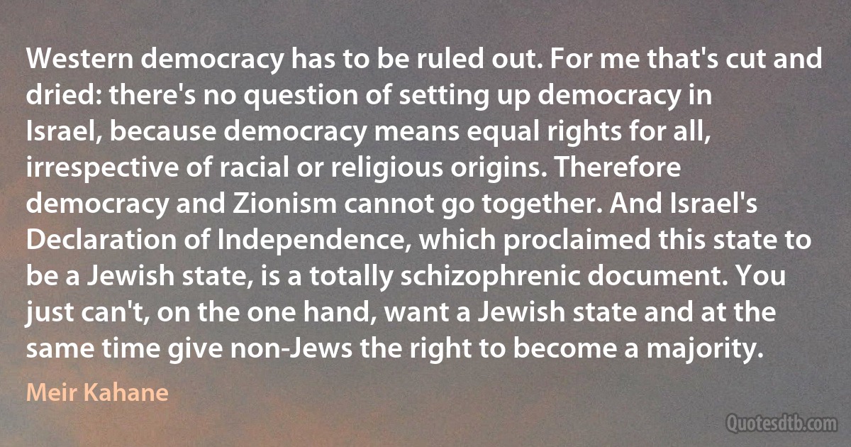 Western democracy has to be ruled out. For me that's cut and dried: there's no question of setting up democracy in Israel, because democracy means equal rights for all, irrespective of racial or religious origins. Therefore democracy and Zionism cannot go together. And Israel's Declaration of Independence, which proclaimed this state to be a Jewish state, is a totally schizophrenic document. You just can't, on the one hand, want a Jewish state and at the same time give non-Jews the right to become a majority. (Meir Kahane)