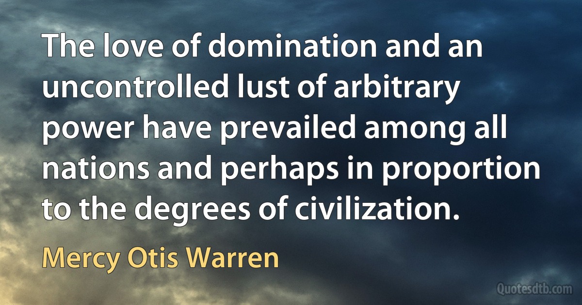 The love of domination and an uncontrolled lust of arbitrary power have prevailed among all nations and perhaps in proportion to the degrees of civilization. (Mercy Otis Warren)