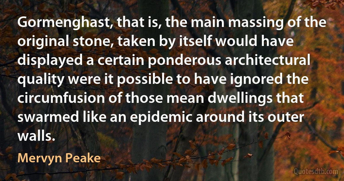 Gormenghast, that is, the main massing of the original stone, taken by itself would have displayed a certain ponderous architectural quality were it possible to have ignored the circumfusion of those mean dwellings that swarmed like an epidemic around its outer walls. (Mervyn Peake)