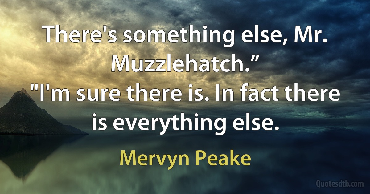 There's something else, Mr. Muzzlehatch.”
"I'm sure there is. In fact there is everything else. (Mervyn Peake)