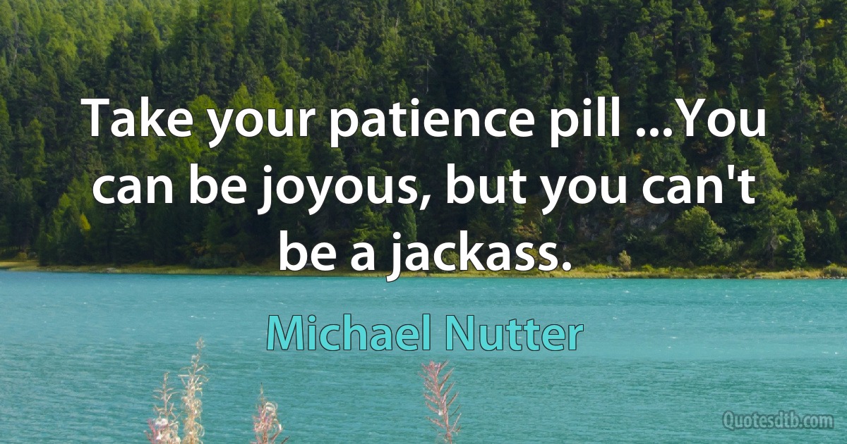 Take your patience pill ...You can be joyous, but you can't be a jackass. (Michael Nutter)