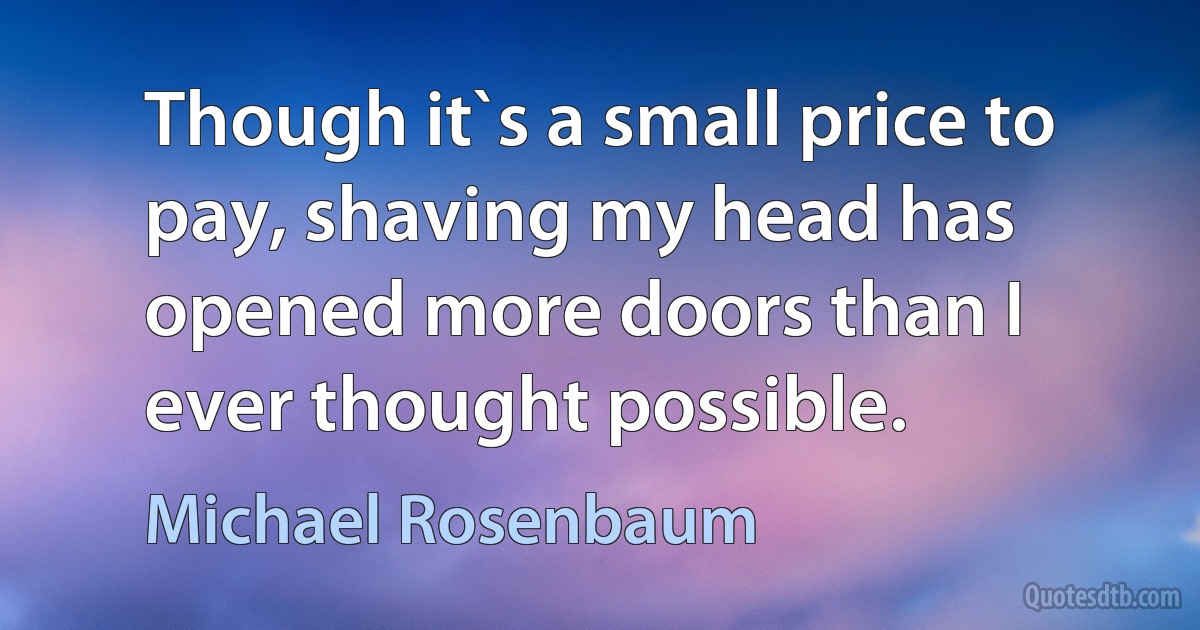 Though it`s a small price to pay, shaving my head has opened more doors than I ever thought possible. (Michael Rosenbaum)