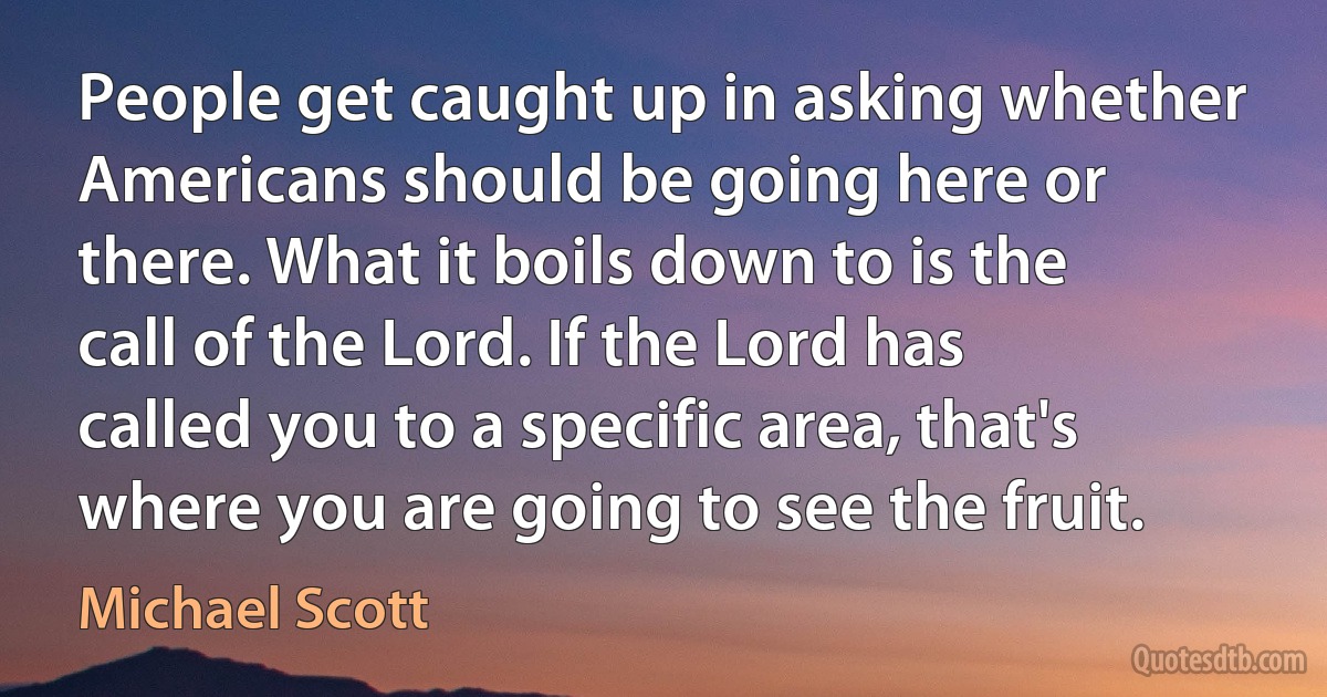 People get caught up in asking whether Americans should be going here or there. What it boils down to is the call of the Lord. If the Lord has called you to a specific area, that's where you are going to see the fruit. (Michael Scott)