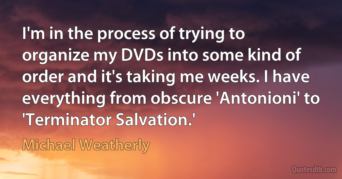 I'm in the process of trying to organize my DVDs into some kind of order and it's taking me weeks. I have everything from obscure 'Antonioni' to 'Terminator Salvation.' (Michael Weatherly)