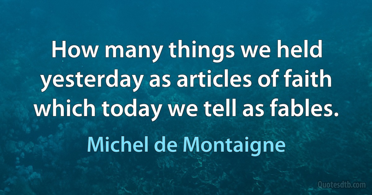 How many things we held yesterday as articles of faith which today we tell as fables. (Michel de Montaigne)