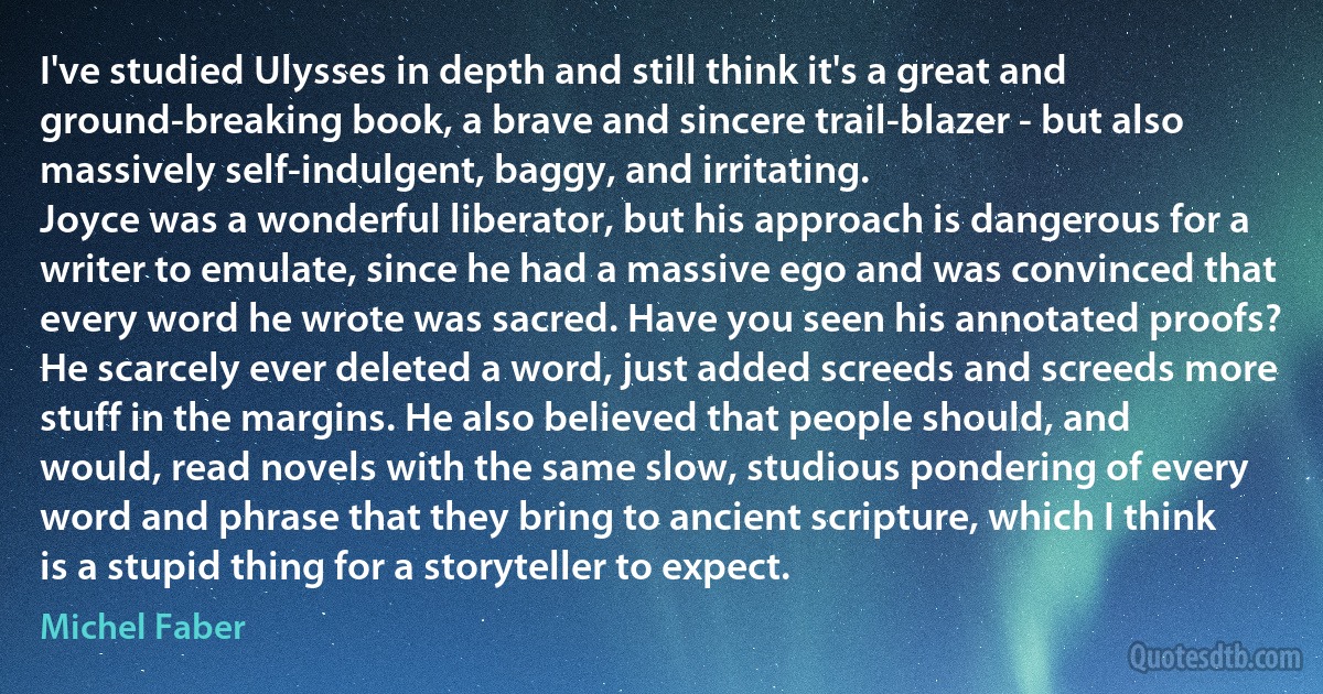 I've studied Ulysses in depth and still think it's a great and ground-breaking book, a brave and sincere trail-blazer - but also massively self-indulgent, baggy, and irritating.
Joyce was a wonderful liberator, but his approach is dangerous for a writer to emulate, since he had a massive ego and was convinced that every word he wrote was sacred. Have you seen his annotated proofs? He scarcely ever deleted a word, just added screeds and screeds more stuff in the margins. He also believed that people should, and would, read novels with the same slow, studious pondering of every word and phrase that they bring to ancient scripture, which I think is a stupid thing for a storyteller to expect. (Michel Faber)