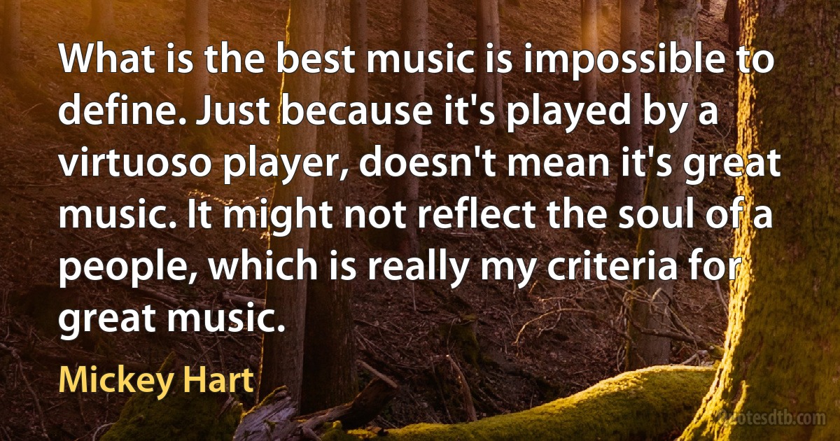 What is the best music is impossible to define. Just because it's played by a virtuoso player, doesn't mean it's great music. It might not reflect the soul of a people, which is really my criteria for great music. (Mickey Hart)