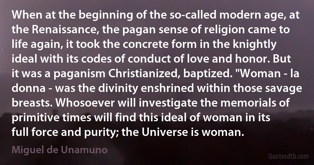 When at the beginning of the so-called modern age, at the Renaissance, the pagan sense of religion came to life again, it took the concrete form in the knightly ideal with its codes of conduct of love and honor. But it was a paganism Christianized, baptized. "Woman - la donna - was the divinity enshrined within those savage breasts. Whosoever will investigate the memorials of primitive times will find this ideal of woman in its full force and purity; the Universe is woman. (Miguel de Unamuno)