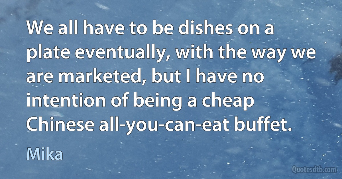 We all have to be dishes on a plate eventually, with the way we are marketed, but I have no intention of being a cheap Chinese all-you-can-eat buffet. (Mika)