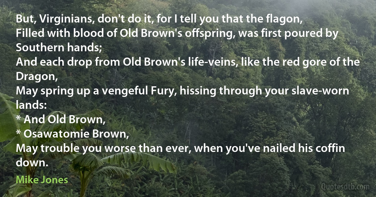 But, Virginians, don't do it, for I tell you that the flagon,
Filled with blood of Old Brown's offspring, was first poured by Southern hands;
And each drop from Old Brown's life-veins, like the red gore of the Dragon,
May spring up a vengeful Fury, hissing through your slave-worn lands:
* And Old Brown,
* Osawatomie Brown,
May trouble you worse than ever, when you've nailed his coffin down. (Mike Jones)