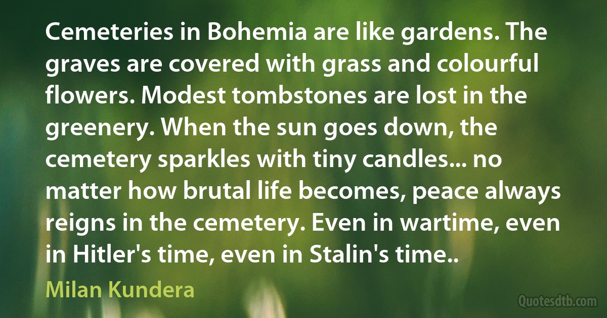 Cemeteries in Bohemia are like gardens. The graves are covered with grass and colourful flowers. Modest tombstones are lost in the greenery. When the sun goes down, the cemetery sparkles with tiny candles... no matter how brutal life becomes, peace always reigns in the cemetery. Even in wartime, even in Hitler's time, even in Stalin's time.. (Milan Kundera)