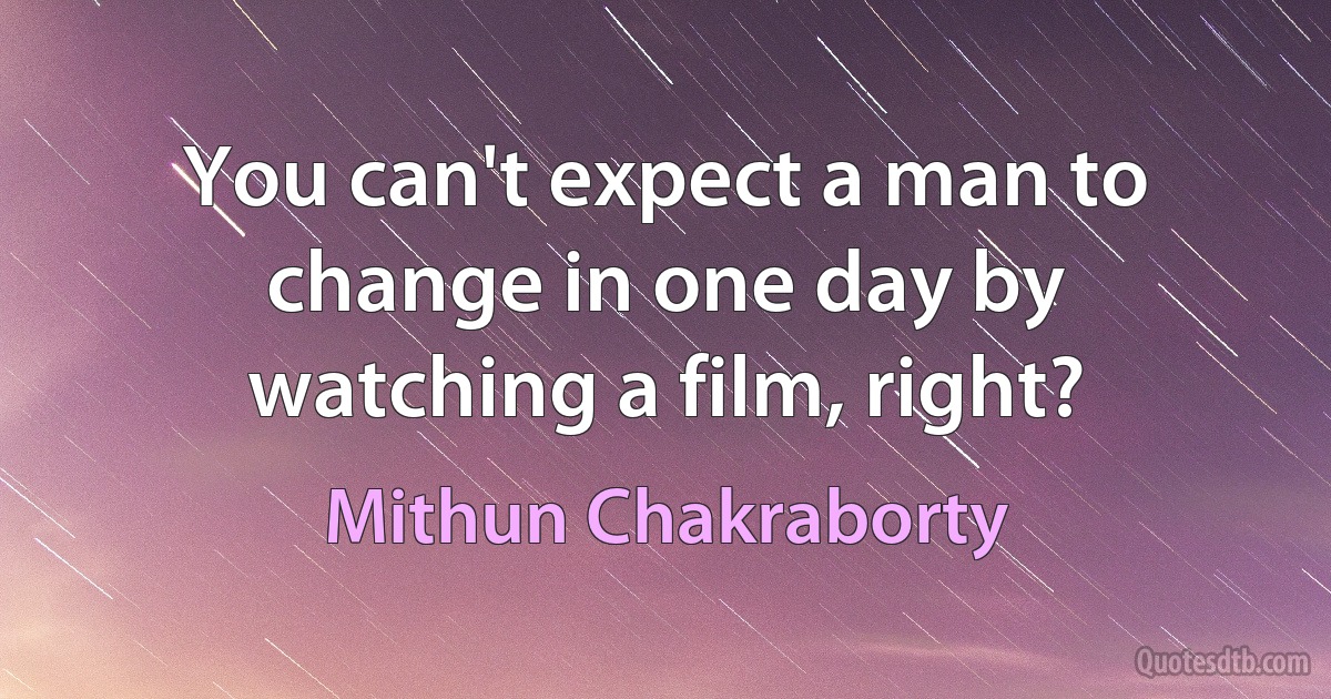 You can't expect a man to change in one day by watching a film, right? (Mithun Chakraborty)