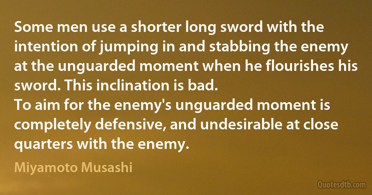 Some men use a shorter long sword with the intention of jumping in and stabbing the enemy at the unguarded moment when he flourishes his sword. This inclination is bad.
To aim for the enemy's unguarded moment is completely defensive, and undesirable at close quarters with the enemy. (Miyamoto Musashi)