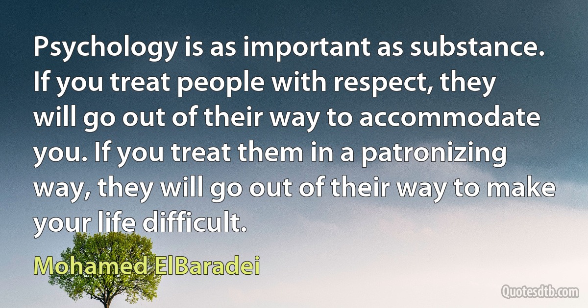 Psychology is as important as substance. If you treat people with respect, they will go out of their way to accommodate you. If you treat them in a patronizing way, they will go out of their way to make your life difficult. (Mohamed ElBaradei)