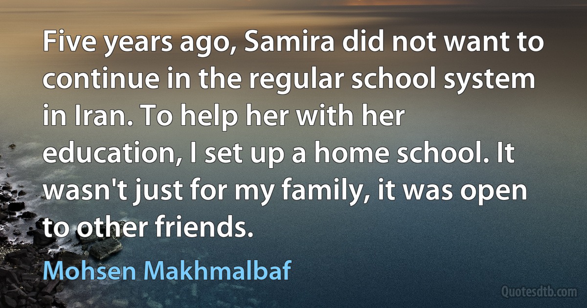 Five years ago, Samira did not want to continue in the regular school system in Iran. To help her with her education, I set up a home school. It wasn't just for my family, it was open to other friends. (Mohsen Makhmalbaf)