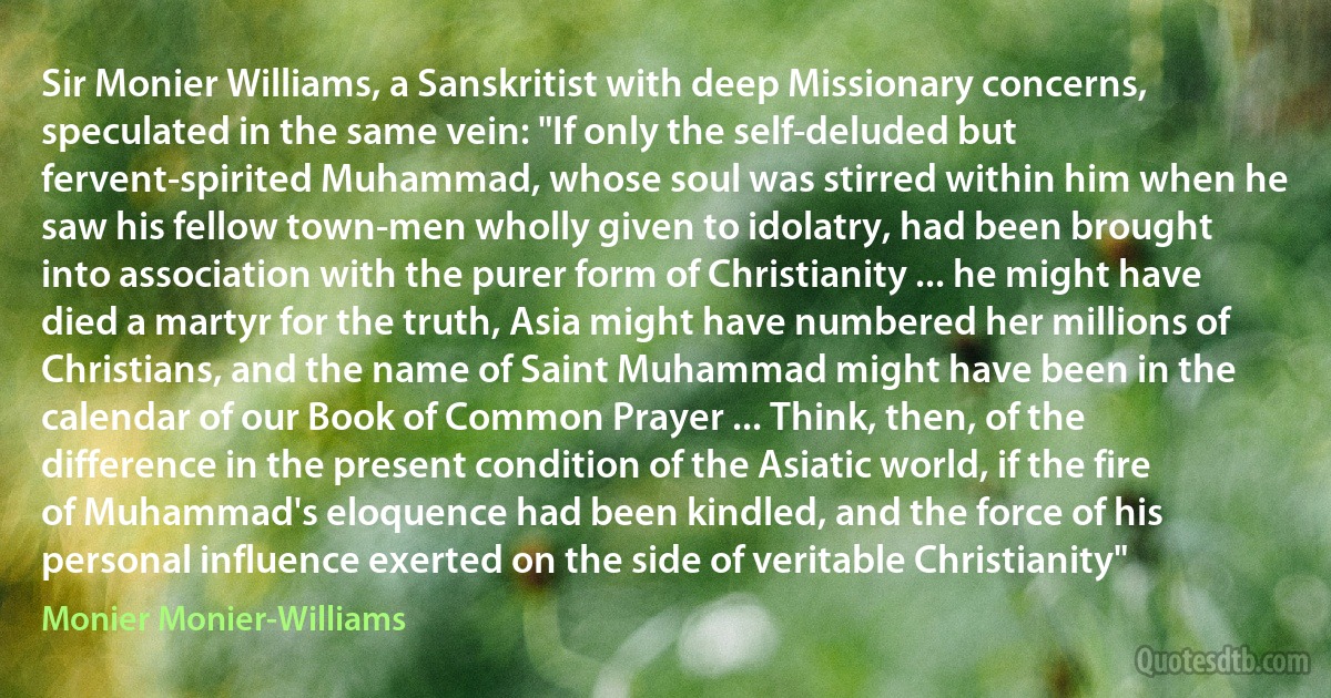 Sir Monier Williams, a Sanskritist with deep Missionary concerns, speculated in the same vein: "If only the self-deluded but fervent-spirited Muhammad, whose soul was stirred within him when he saw his fellow town-men wholly given to idolatry, had been brought into association with the purer form of Christianity ... he might have died a martyr for the truth, Asia might have numbered her millions of Christians, and the name of Saint Muhammad might have been in the calendar of our Book of Common Prayer ... Think, then, of the difference in the present condition of the Asiatic world, if the fire of Muhammad's eloquence had been kindled, and the force of his personal influence exerted on the side of veritable Christianity" (Monier Monier-Williams)