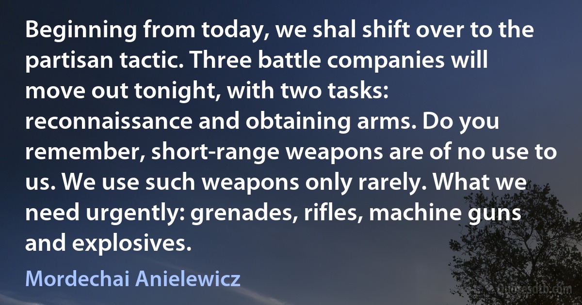 Beginning from today, we shal shift over to the partisan tactic. Three battle companies will move out tonight, with two tasks: reconnaissance and obtaining arms. Do you remember, short-range weapons are of no use to us. We use such weapons only rarely. What we need urgently: grenades, rifles, machine guns and explosives. (Mordechai Anielewicz)