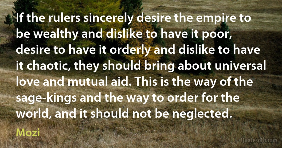 If the rulers sincerely desire the empire to be wealthy and dislike to have it poor, desire to have it orderly and dislike to have it chaotic, they should bring about universal love and mutual aid. This is the way of the sage-kings and the way to order for the world, and it should not be neglected. (Mozi)