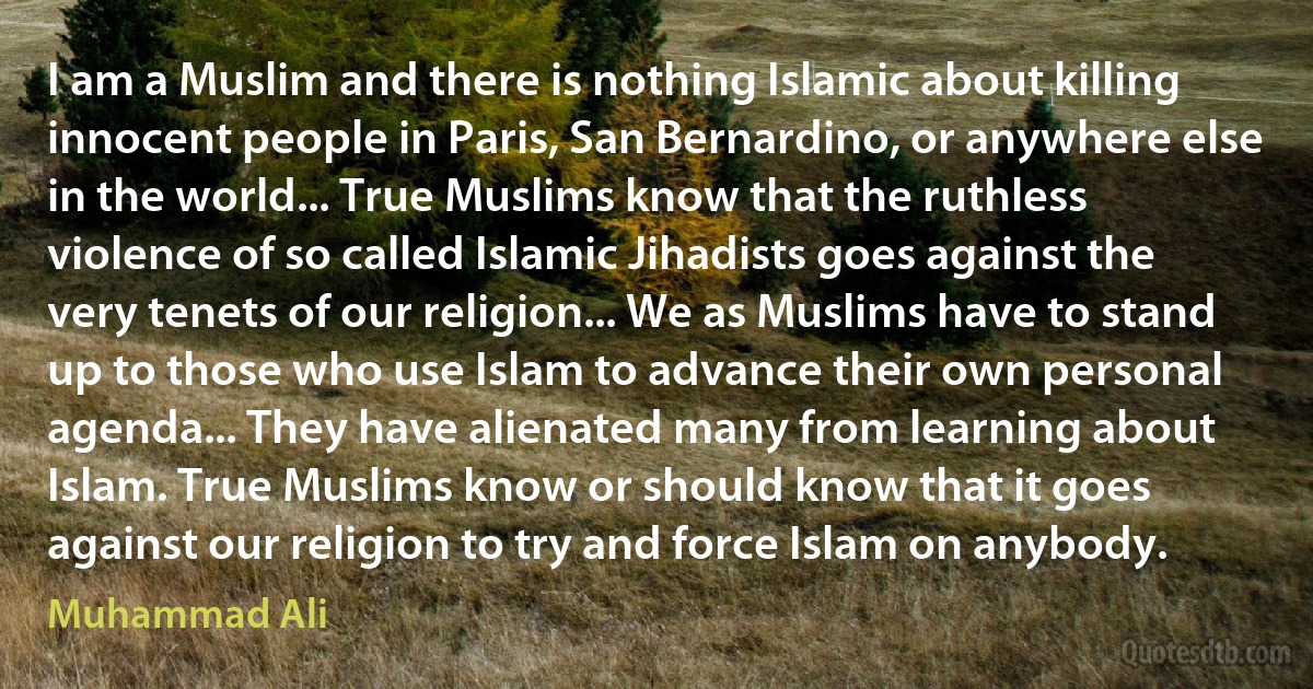 I am a Muslim and there is nothing Islamic about killing innocent people in Paris, San Bernardino, or anywhere else in the world... True Muslims know that the ruthless violence of so called Islamic Jihadists goes against the very tenets of our religion... We as Muslims have to stand up to those who use Islam to advance their own personal agenda... They have alienated many from learning about Islam. True Muslims know or should know that it goes against our religion to try and force Islam on anybody. (Muhammad Ali)