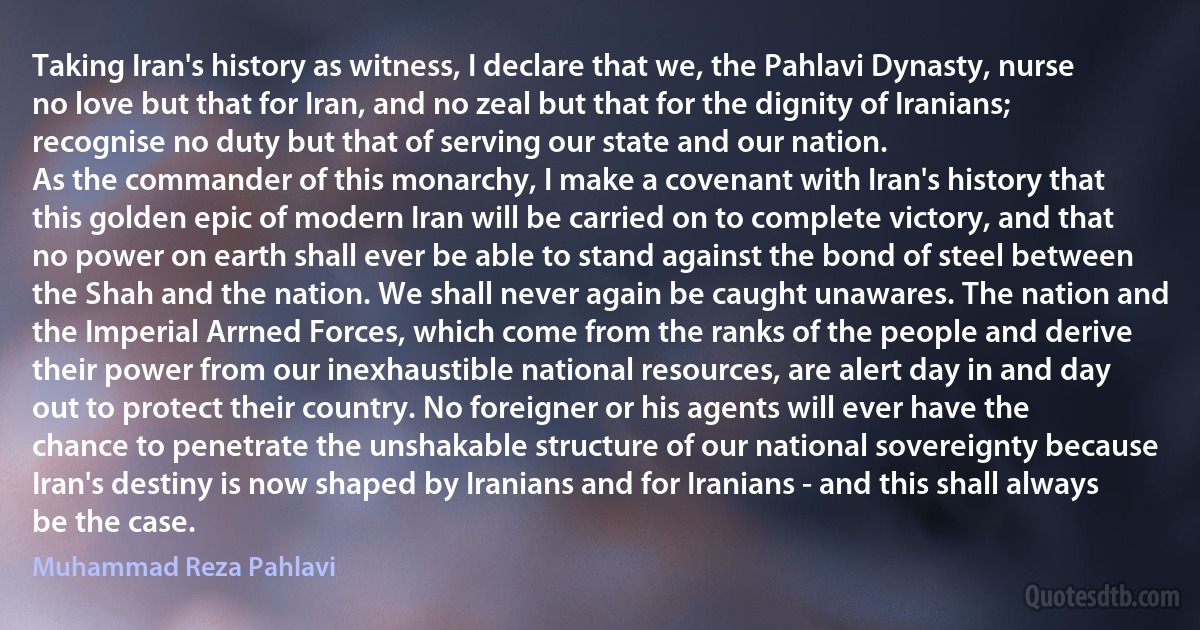 Taking Iran's history as witness, I declare that we, the Pahlavi Dynasty, nurse no love but that for Iran, and no zeal but that for the dignity of Iranians; recognise no duty but that of serving our state and our nation.
As the commander of this monarchy, I make a covenant with Iran's history that this golden epic of modern Iran will be carried on to complete victory, and that no power on earth shall ever be able to stand against the bond of steel between the Shah and the nation. We shall never again be caught unawares. The nation and the Imperial Arrned Forces, which come from the ranks of the people and derive their power from our inexhaustible national resources, are alert day in and day out to protect their country. No foreigner or his agents will ever have the chance to penetrate the unshakable structure of our national sovereignty because Iran's destiny is now shaped by Iranians and for Iranians - and this shall always be the case. (Muhammad Reza Pahlavi)