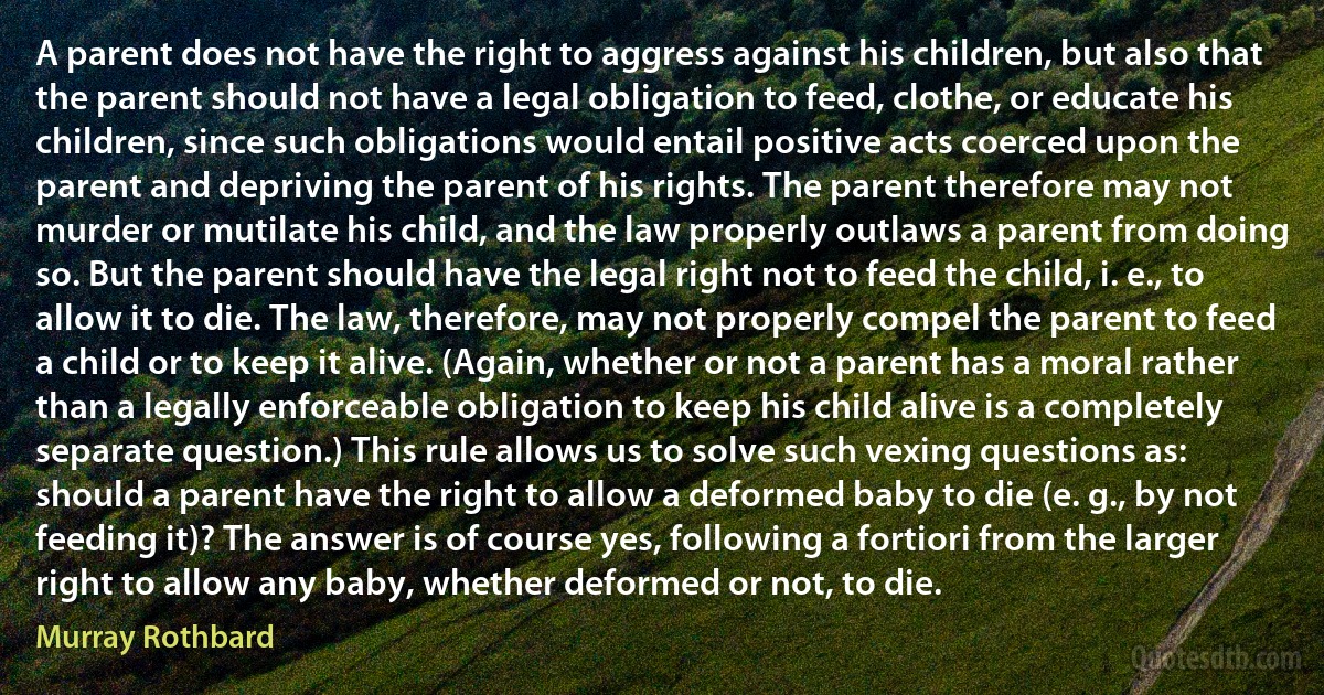 A parent does not have the right to aggress against his children, but also that the parent should not have a legal obligation to feed, clothe, or educate his children, since such obligations would entail positive acts coerced upon the parent and depriving the parent of his rights. The parent therefore may not murder or mutilate his child, and the law properly outlaws a parent from doing so. But the parent should have the legal right not to feed the child, i. e., to allow it to die. The law, therefore, may not properly compel the parent to feed a child or to keep it alive. (Again, whether or not a parent has a moral rather than a legally enforceable obligation to keep his child alive is a completely separate question.) This rule allows us to solve such vexing questions as: should a parent have the right to allow a deformed baby to die (e. g., by not feeding it)? The answer is of course yes, following a fortiori from the larger right to allow any baby, whether deformed or not, to die. (Murray Rothbard)