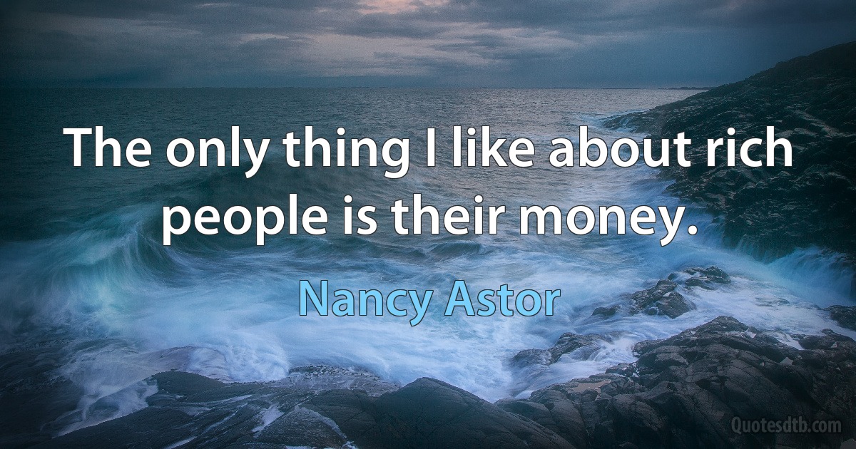 The only thing I like about rich people is their money. (Nancy Astor)