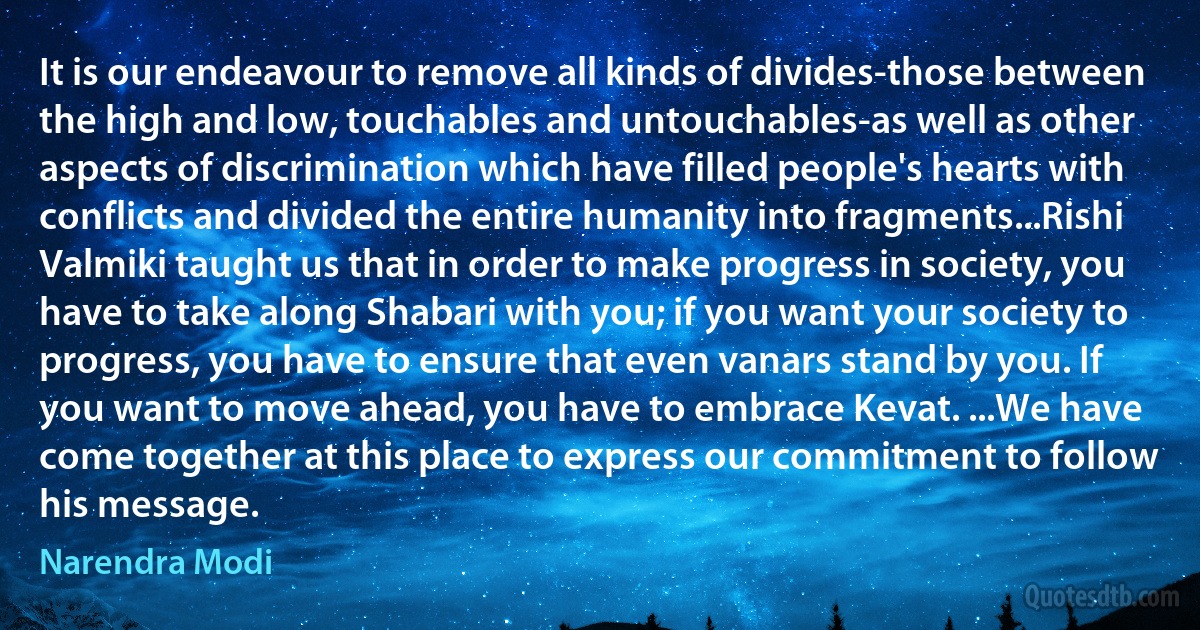 It is our endeavour to remove all kinds of divides-those between the high and low, touchables and untouchables-as well as other aspects of discrimination which have filled people's hearts with conflicts and divided the entire humanity into fragments...Rishi Valmiki taught us that in order to make progress in society, you have to take along Shabari with you; if you want your society to progress, you have to ensure that even vanars stand by you. If you want to move ahead, you have to embrace Kevat. ...We have come together at this place to express our commitment to follow his message. (Narendra Modi)