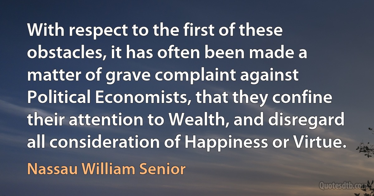 With respect to the first of these obstacles, it has often been made a matter of grave complaint against Political Economists, that they confine their attention to Wealth, and disregard all consideration of Happiness or Virtue. (Nassau William Senior)