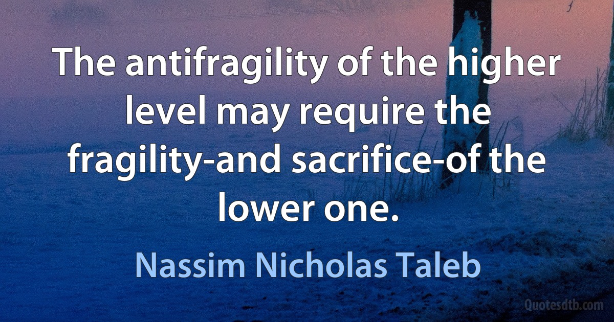 The antifragility of the higher level may require the fragility-and sacrifice-of the lower one. (Nassim Nicholas Taleb)