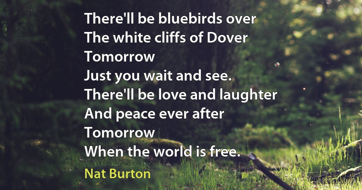 There'll be bluebirds over
The white cliffs of Dover
Tomorrow
Just you wait and see.
There'll be love and laughter
And peace ever after
Tomorrow
When the world is free. (Nat Burton)