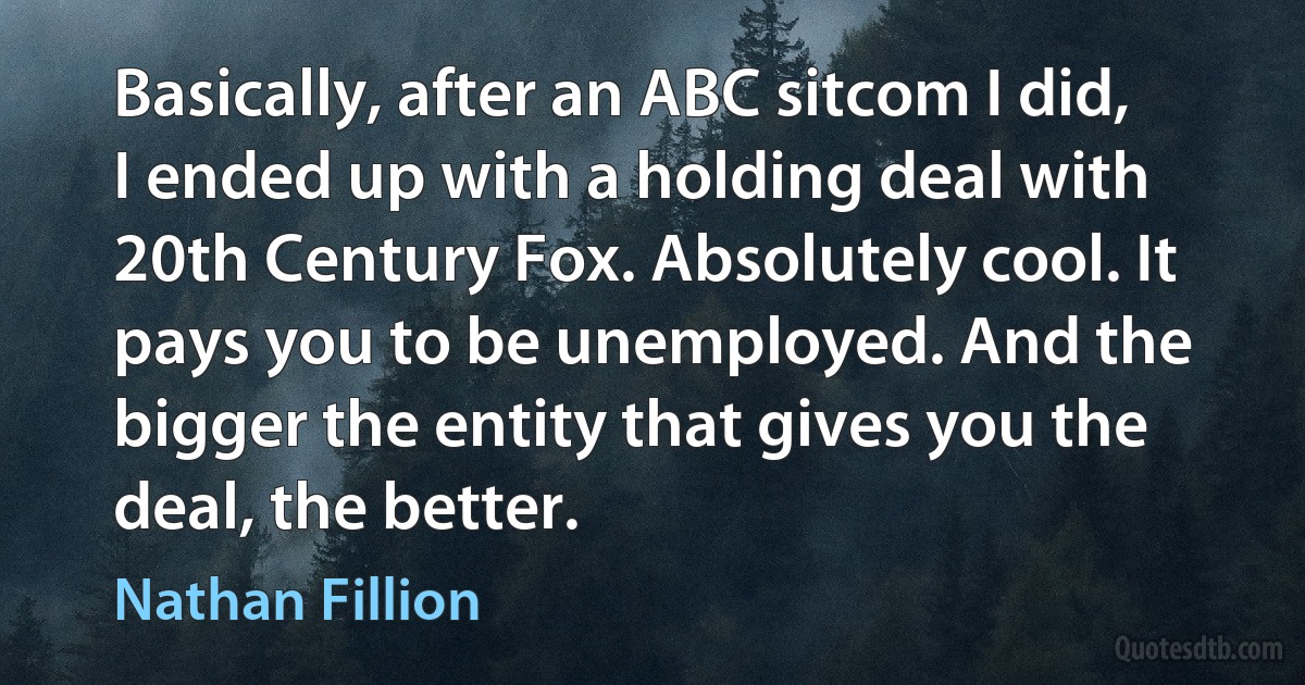 Basically, after an ABC sitcom I did, I ended up with a holding deal with 20th Century Fox. Absolutely cool. It pays you to be unemployed. And the bigger the entity that gives you the deal, the better. (Nathan Fillion)