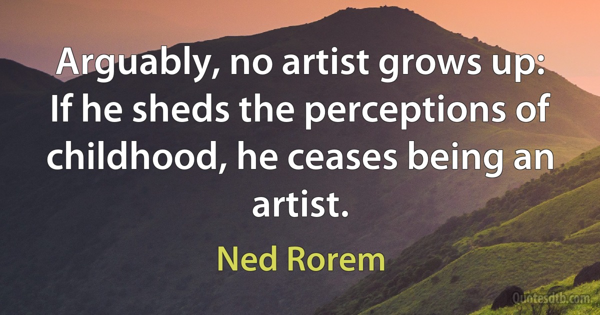 Arguably, no artist grows up: If he sheds the perceptions of childhood, he ceases being an artist. (Ned Rorem)