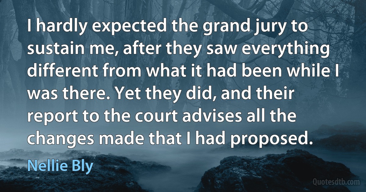 I hardly expected the grand jury to sustain me, after they saw everything different from what it had been while I was there. Yet they did, and their report to the court advises all the changes made that I had proposed. (Nellie Bly)