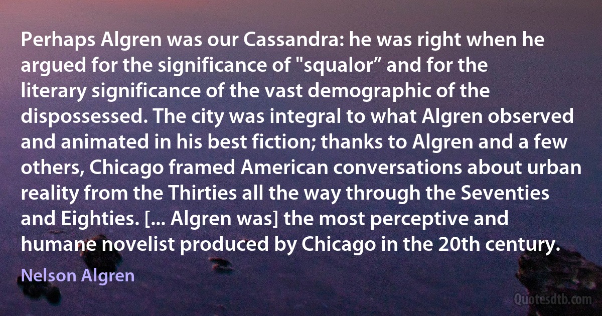 Perhaps Algren was our Cassandra: he was right when he argued for the significance of "squalor” and for the literary significance of the vast demographic of the dispossessed. The city was integral to what Algren observed and animated in his best fiction; thanks to Algren and a few others, Chicago framed American conversations about urban reality from the Thirties all the way through the Seventies and Eighties. [... Algren was] the most perceptive and humane novelist produced by Chicago in the 20th century. (Nelson Algren)