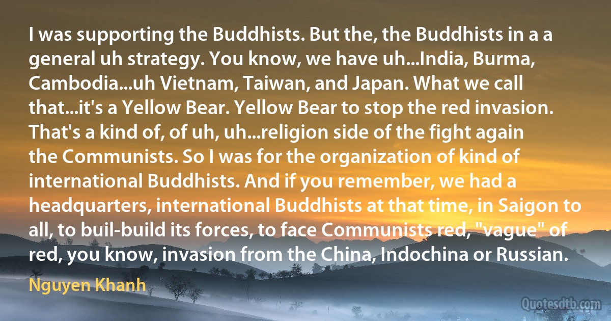 I was supporting the Buddhists. But the, the Buddhists in a a general uh strategy. You know, we have uh...India, Burma, Cambodia...uh Vietnam, Taiwan, and Japan. What we call that...it's a Yellow Bear. Yellow Bear to stop the red invasion. That's a kind of, of uh, uh...religion side of the fight again the Communists. So I was for the organization of kind of international Buddhists. And if you remember, we had a headquarters, international Buddhists at that time, in Saigon to all, to buil-build its forces, to face Communists red, "vague" of red, you know, invasion from the China, Indochina or Russian. (Nguyen Khanh)