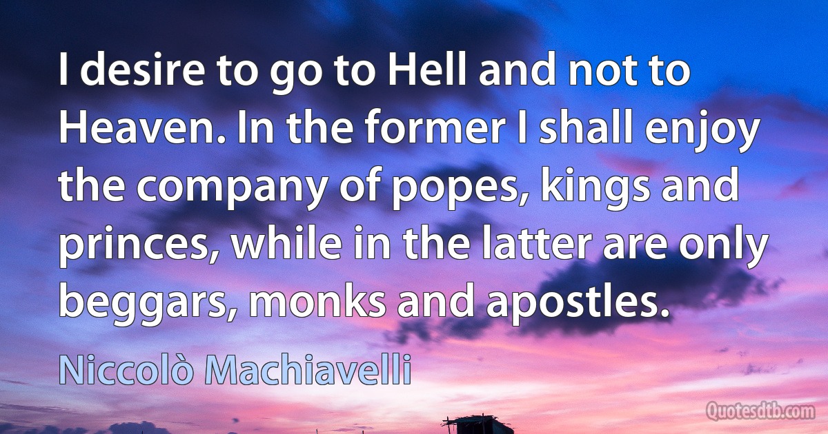 I desire to go to Hell and not to Heaven. In the former I shall enjoy the company of popes, kings and princes, while in the latter are only beggars, monks and apostles. (Niccolò Machiavelli)