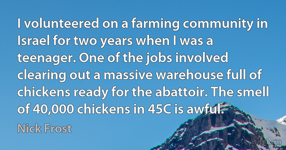 I volunteered on a farming community in Israel for two years when I was a teenager. One of the jobs involved clearing out a massive warehouse full of chickens ready for the abattoir. The smell of 40,000 chickens in 45C is awful. (Nick Frost)