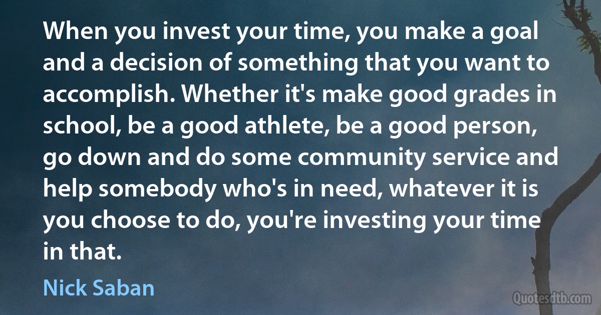 When you invest your time, you make a goal and a decision of something that you want to accomplish. Whether it's make good grades in school, be a good athlete, be a good person, go down and do some community service and help somebody who's in need, whatever it is you choose to do, you're investing your time in that. (Nick Saban)