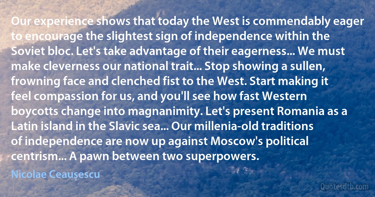 Our experience shows that today the West is commendably eager to encourage the slightest sign of independence within the Soviet bloc. Let's take advantage of their eagerness... We must make cleverness our national trait... Stop showing a sullen, frowning face and clenched fist to the West. Start making it feel compassion for us, and you'll see how fast Western boycotts change into magnanimity. Let's present Romania as a Latin island in the Slavic sea... Our millenia-old traditions of independence are now up against Moscow's political centrism... A pawn between two superpowers. (Nicolae Ceaușescu)